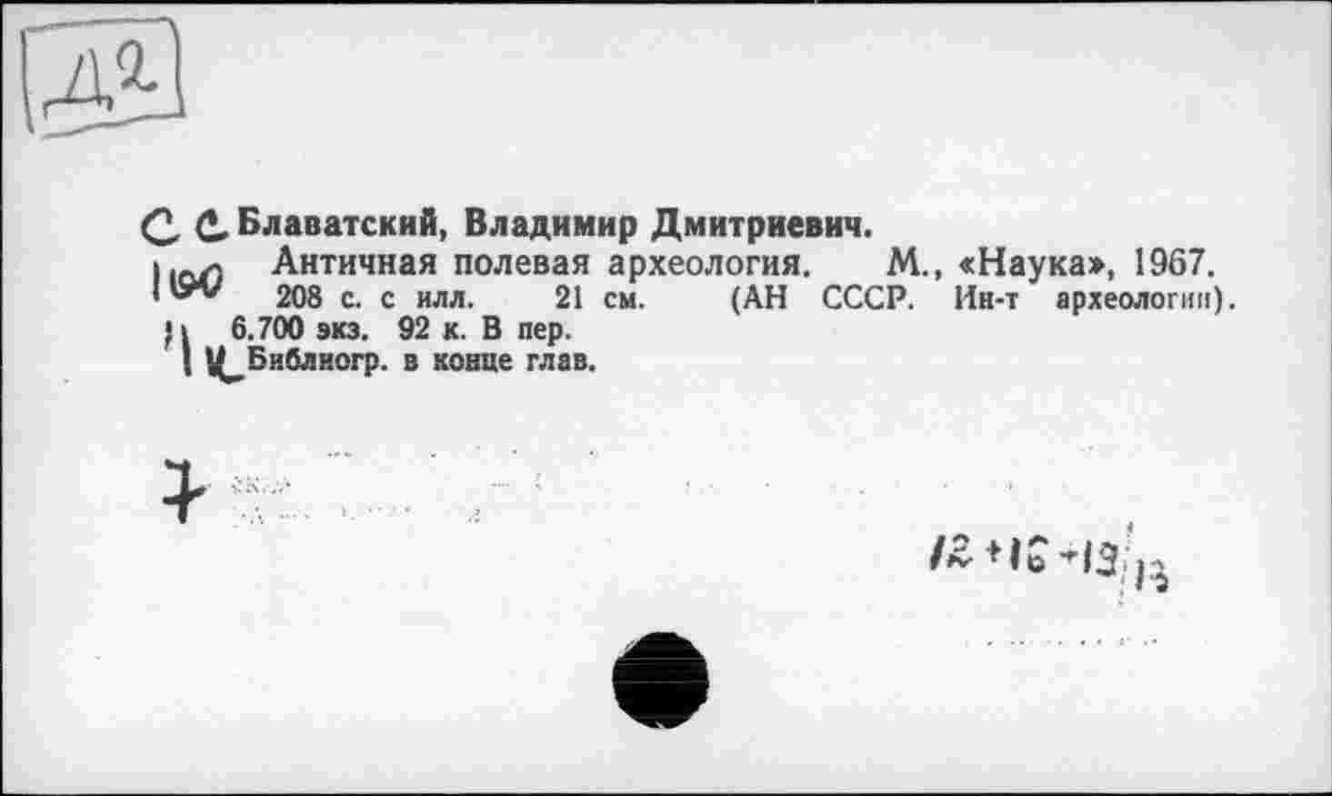 ﻿
Q, Q, Блаватский, Владимир Дмитриевич.
11СУ) Античная полевая археология. М., «Наука», 1967.
208 с. с илл. 21 см. (АН СССР. Ин-т археологии).
П 6.700 виз. 92 к. В пер.
; Ц^Библиогр. в конце глав.